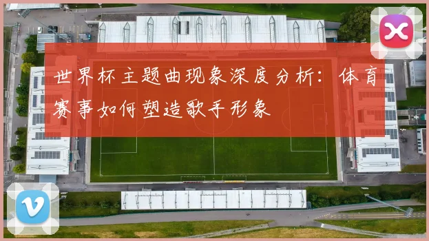 世界杯主题曲现象深度分析：体育赛事如何塑造歌手形象