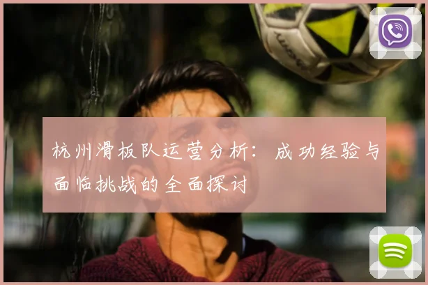 杭州滑板队运营分析：成功经验与面临挑战的全面探讨