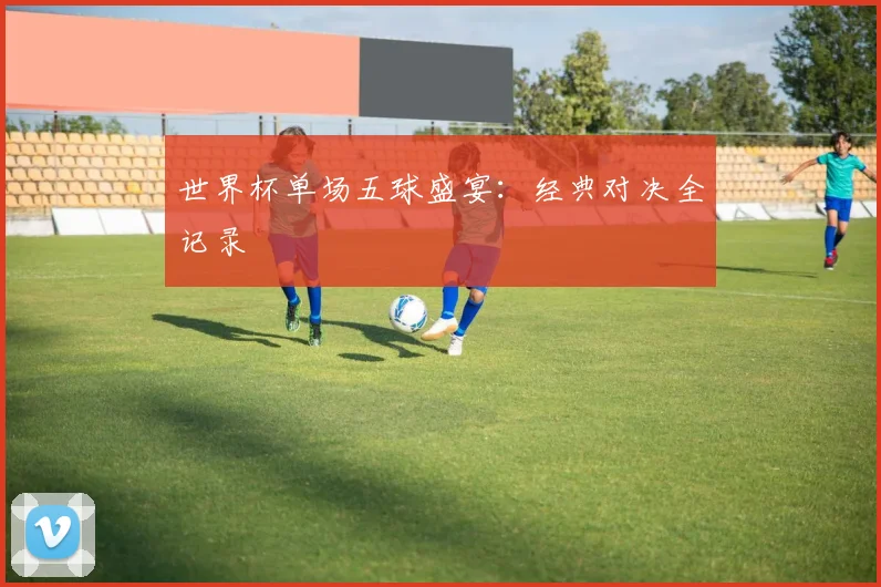 世界杯单场五球盛宴：经典对决全记录
