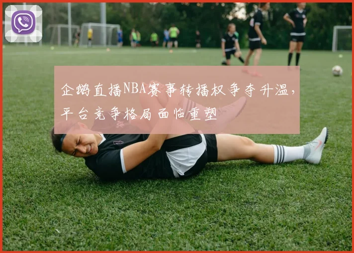 企鹅直播NBA赛事转播权争夺升温，平台竞争格局面临重塑
