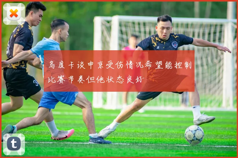 乌度卡谈申京受伤情况希望能控制比赛节奏但他状态良好