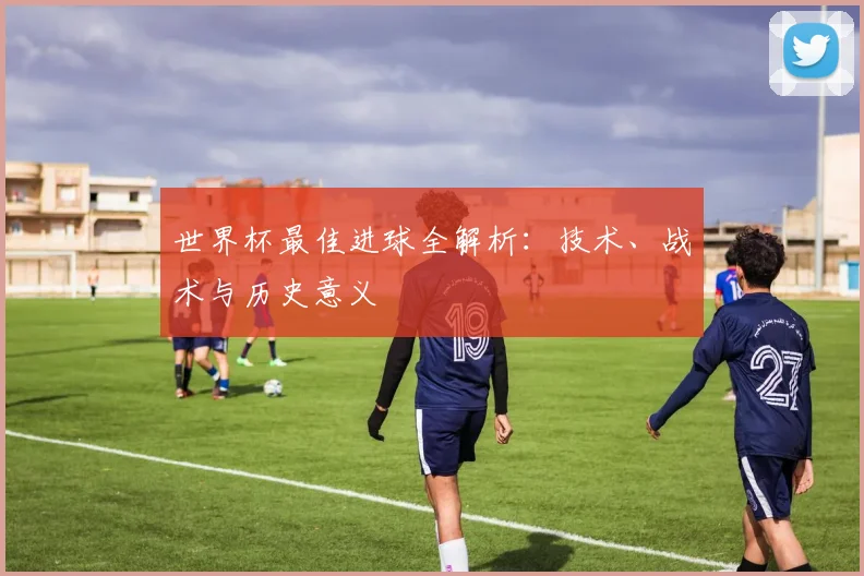 世界杯最佳进球全解析：技术、战术与历史意义