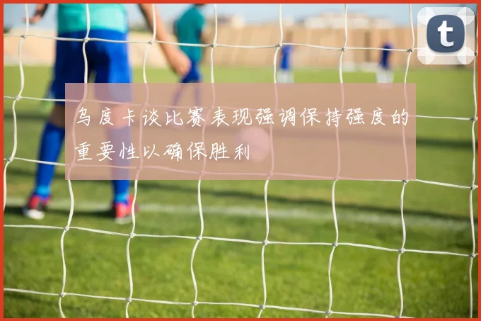 乌度卡谈比赛表现强调保持强度的重要性以确保胜利