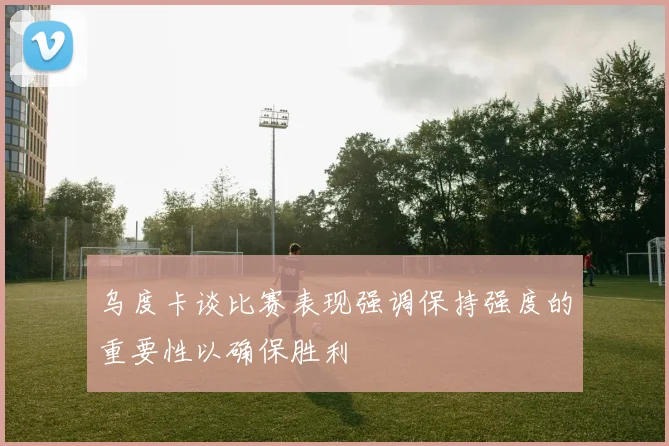 乌度卡谈比赛表现强调保持强度的重要性以确保胜利