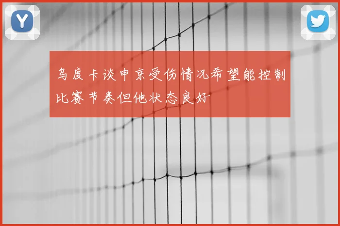 乌度卡谈申京受伤情况希望能控制比赛节奏但他状态良好
