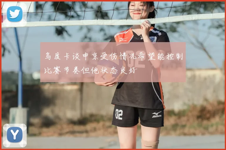 乌度卡谈申京受伤情况希望能控制比赛节奏但他状态良好