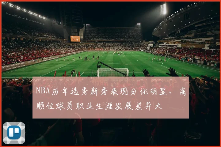 NBA历年选秀新秀表现分化明显，高顺位球员职业生涯发展差异大