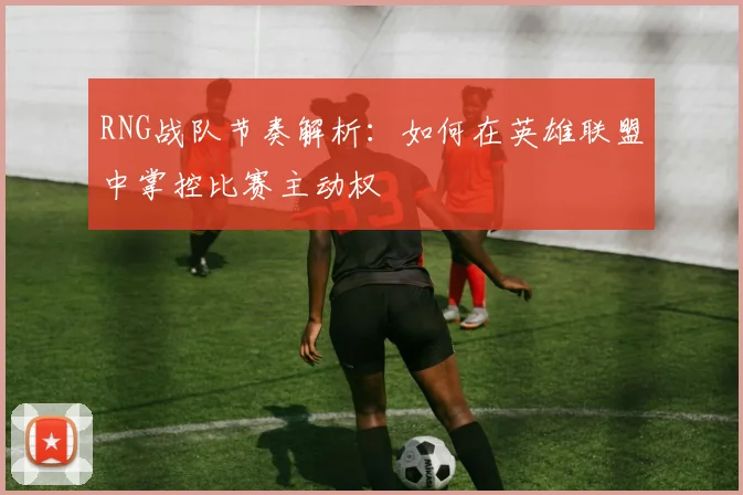RNG战队节奏解析：如何在英雄联盟中掌控比赛主动权