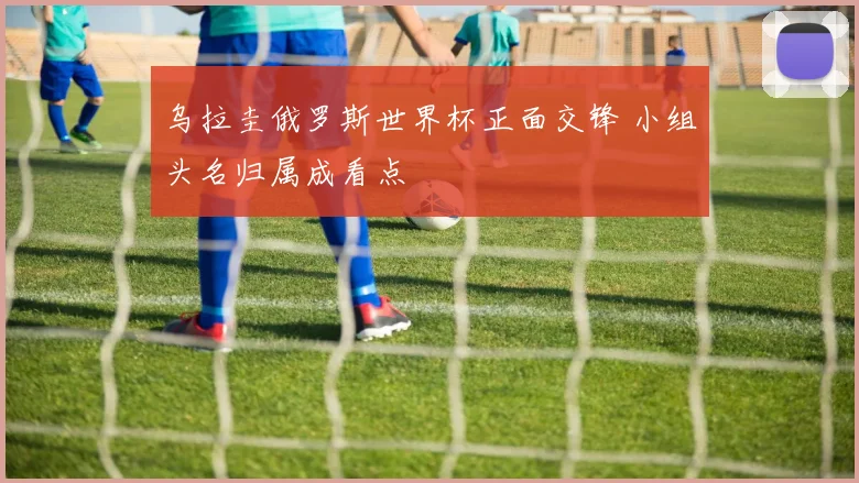 乌拉圭俄罗斯世界杯正面交锋 小组头名归属成看点