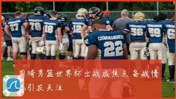 周琦男篮世界杯出战成焦点 备战情况引发关注