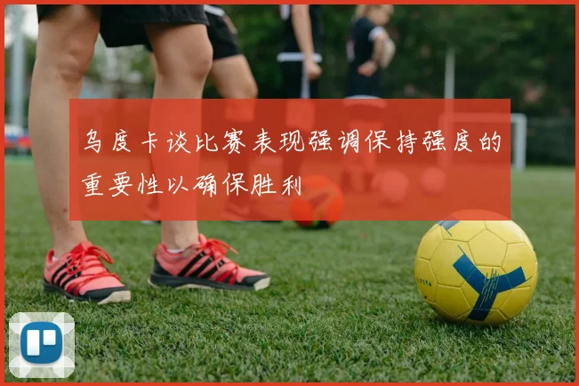 乌度卡谈比赛表现强调保持强度的重要性以确保胜利