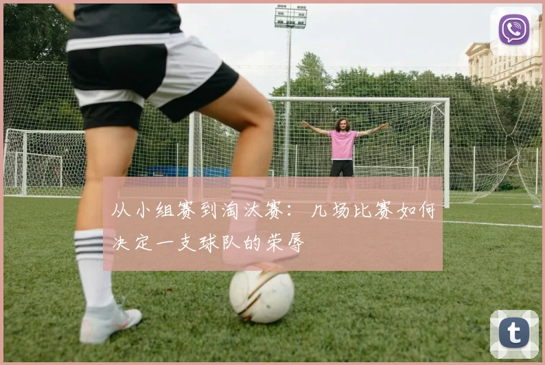 从小组赛到淘汰赛：几场比赛如何决定一支球队的荣辱