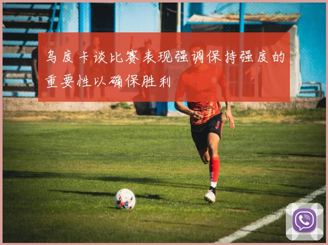 乌度卡谈比赛表现强调保持强度的重要性以确保胜利