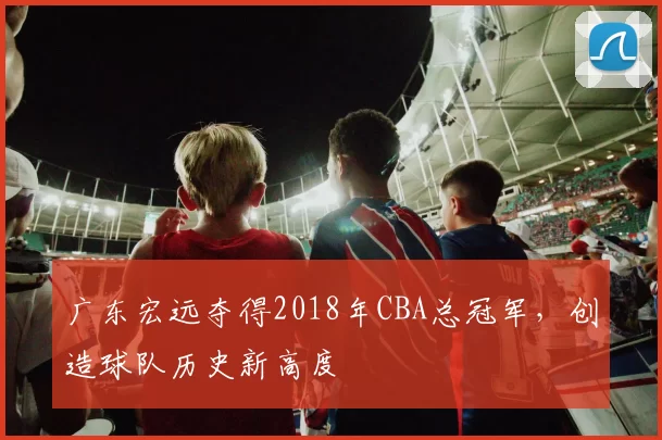 广东宏远夺得2018年CBA总冠军，创造球队历史新高度
