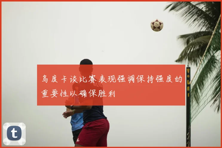 乌度卡谈比赛表现强调保持强度的重要性以确保胜利