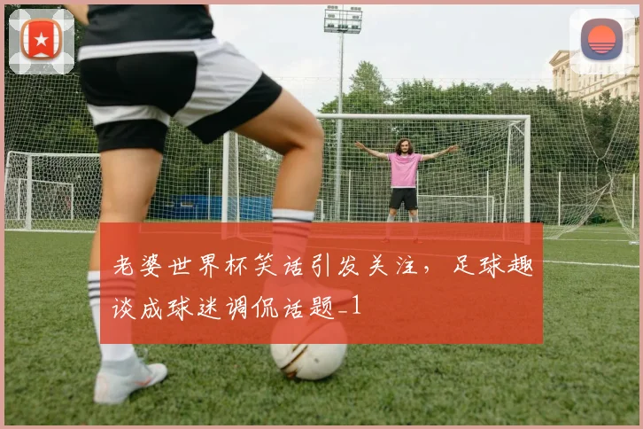 老婆世界杯笑话引发关注，足球趣谈成球迷调侃话题_1
