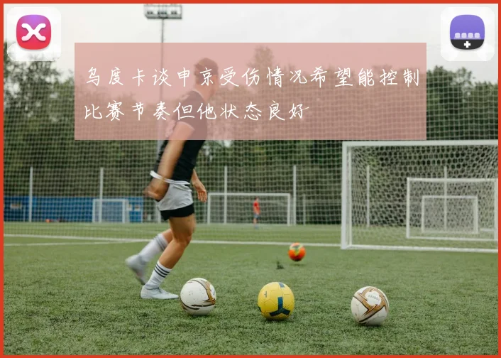 乌度卡谈申京受伤情况希望能控制比赛节奏但他状态良好