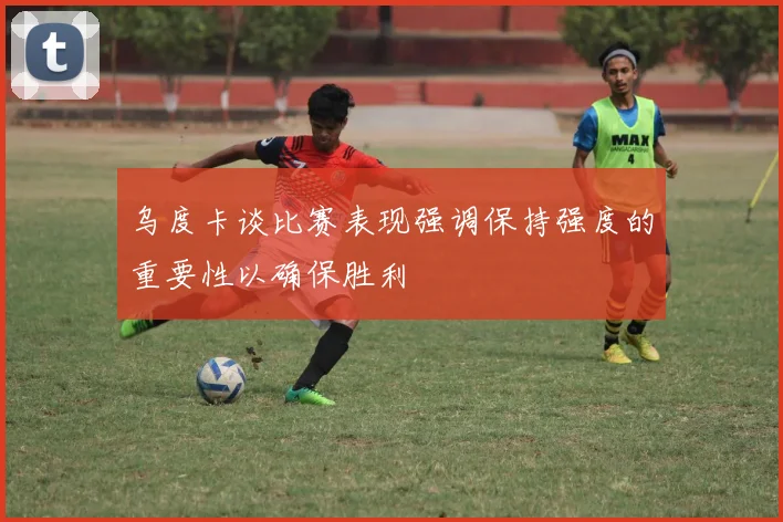乌度卡谈比赛表现强调保持强度的重要性以确保胜利