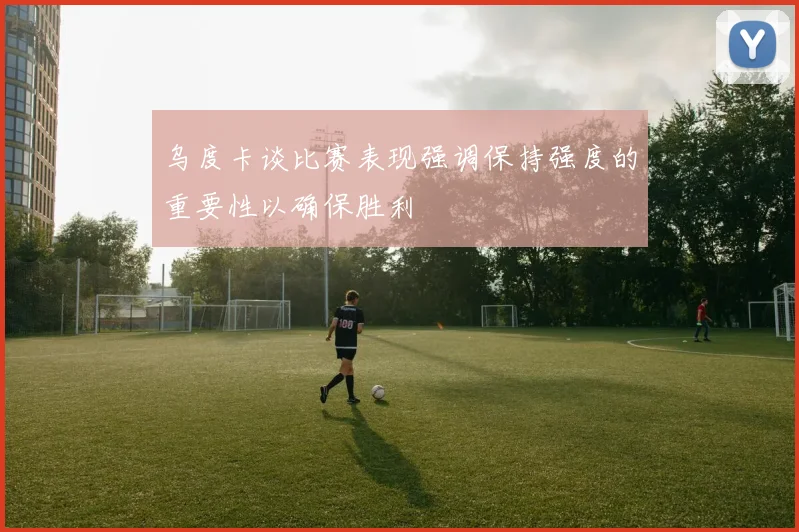 乌度卡谈比赛表现强调保持强度的重要性以确保胜利
