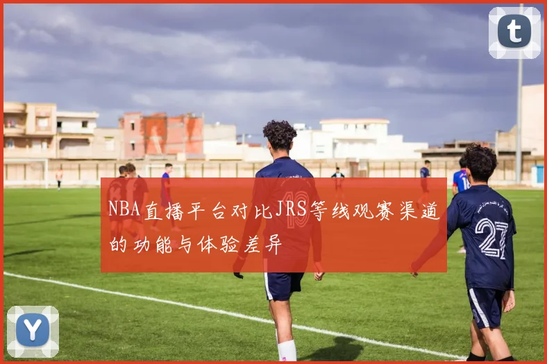 NBA直播平台对比JRS等线观赛渠道的功能与体验差异