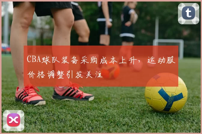 CBA球队装备采购成本上升，运动服价格调整引发关注