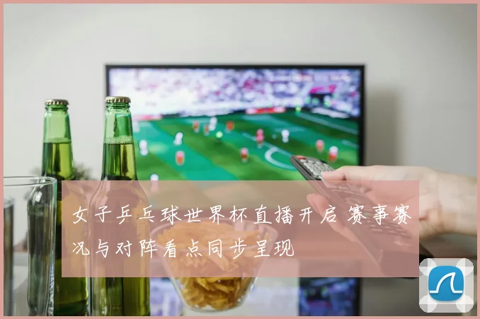 女子乒乓球世界杯直播开启 赛事赛况与对阵看点同步呈现