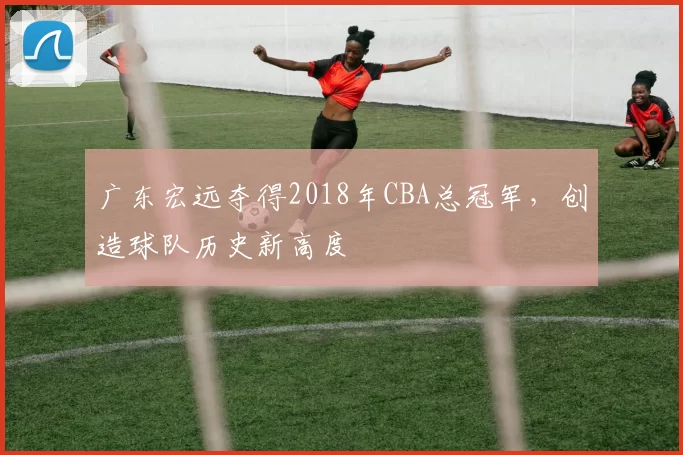 广东宏远夺得2018年CBA总冠军，创造球队历史新高度