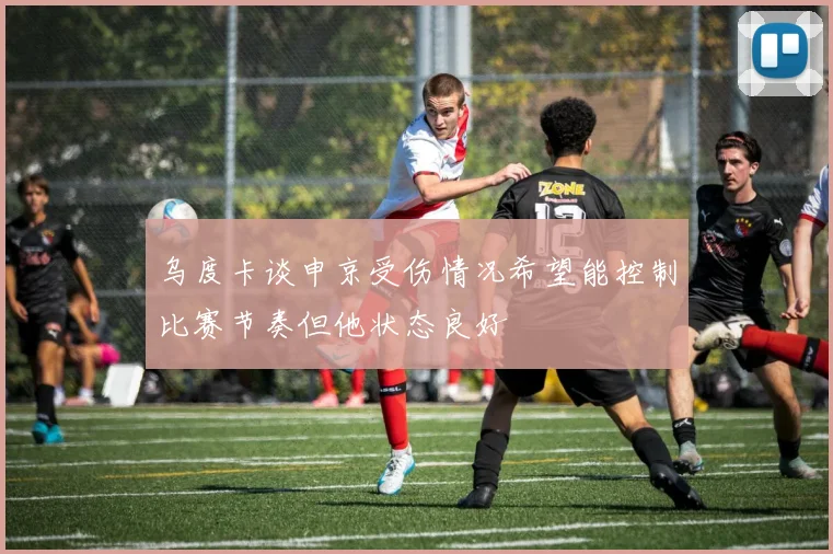 乌度卡谈申京受伤情况希望能控制比赛节奏但他状态良好