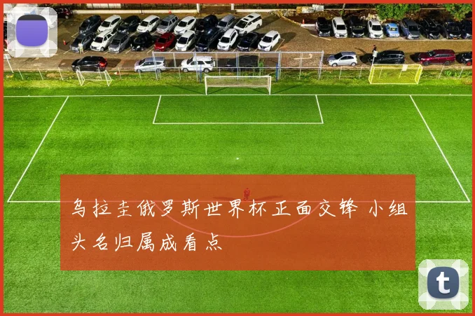 乌拉圭俄罗斯世界杯正面交锋 小组头名归属成看点
