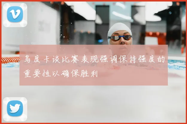乌度卡谈比赛表现强调保持强度的重要性以确保胜利