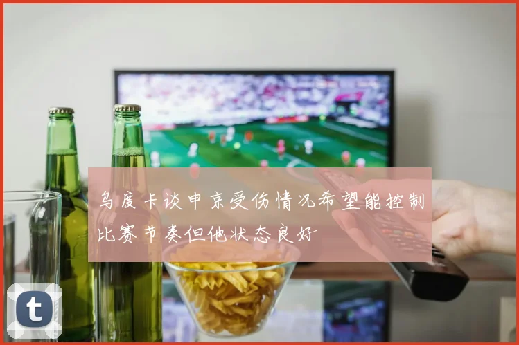 乌度卡谈申京受伤情况希望能控制比赛节奏但他状态良好
