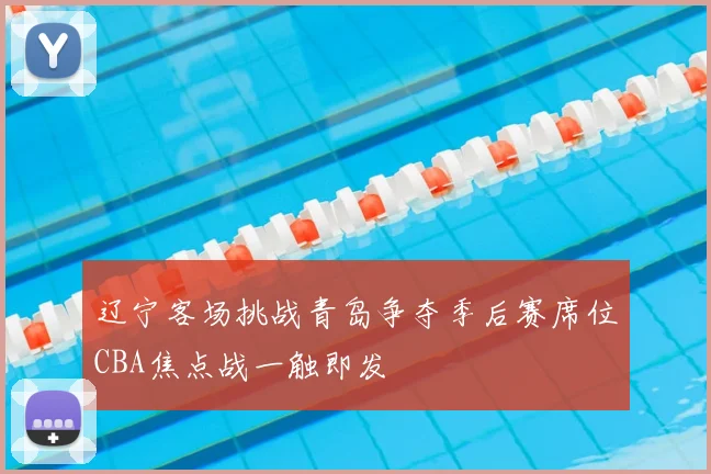 辽宁客场挑战青岛争夺季后赛席位CBA焦点战一触即发