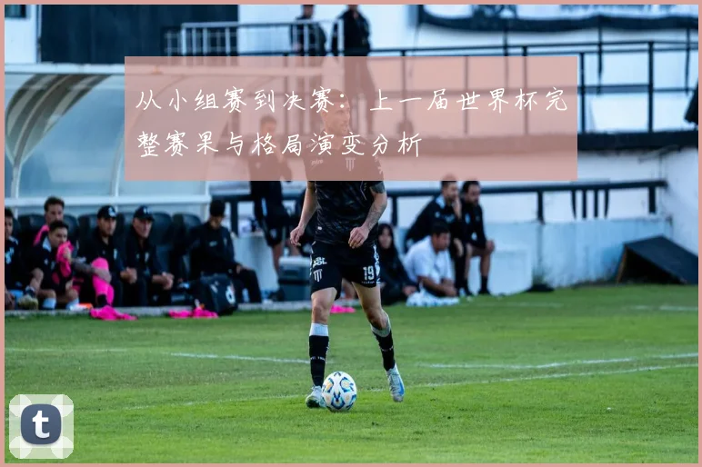 从小组赛到决赛：上一届世界杯完整赛果与格局演变分析