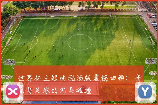 世界杯主题曲现场版震撼回顾:音乐与足球的完美碰撞