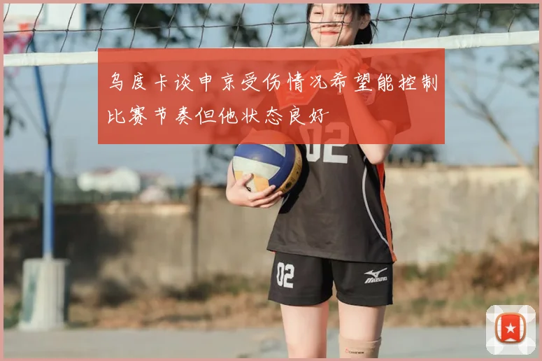 乌度卡谈申京受伤情况希望能控制比赛节奏但他状态良好
