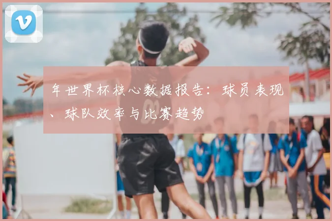年世界杯核心数据报告：球员表现、球队效率与比赛趋势