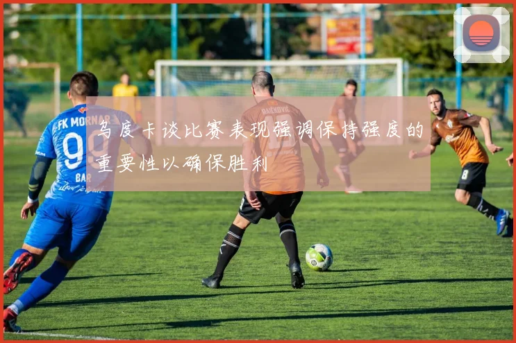 乌度卡谈比赛表现强调保持强度的重要性以确保胜利