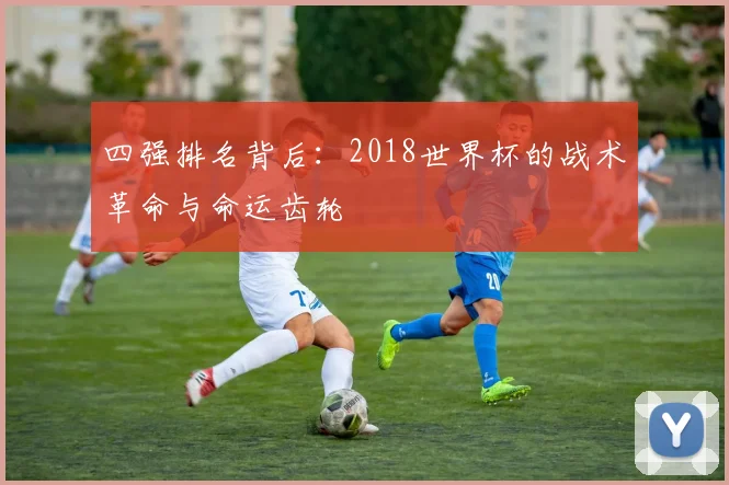 四强排名背后：2018世界杯的战术革命与命运齿轮