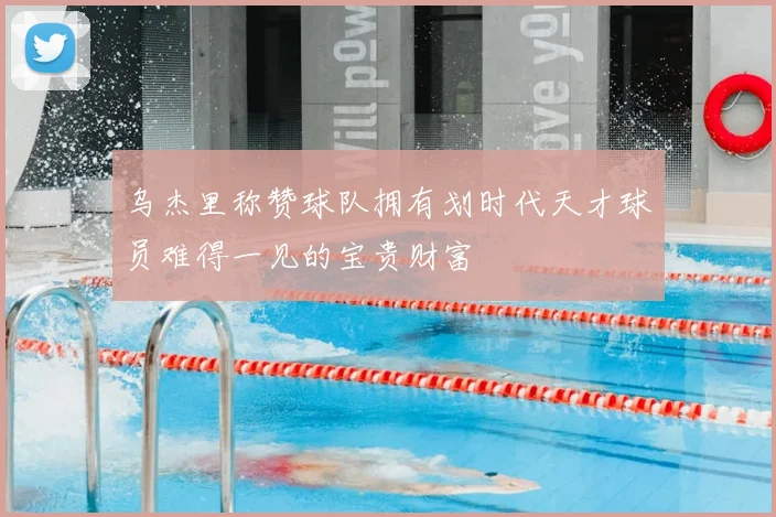 乌杰里称赞球队拥有划时代天才球员难得一见的宝贵财富