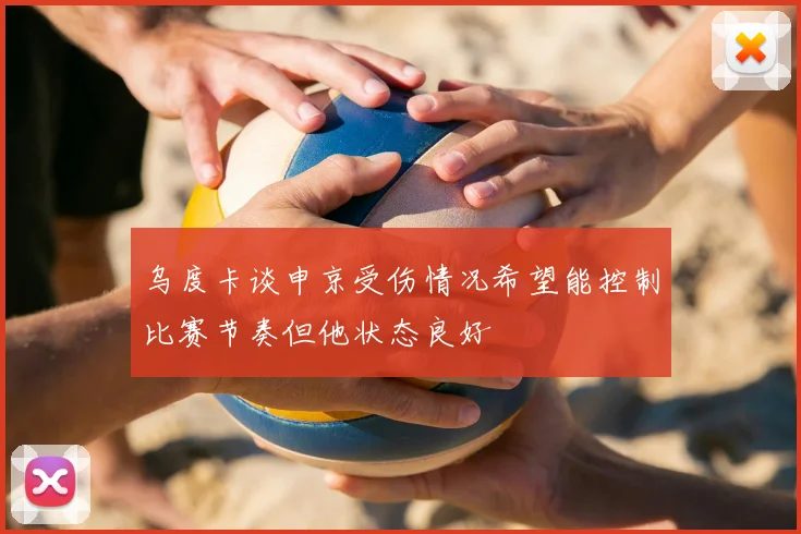 乌度卡谈申京受伤情况希望能控制比赛节奏但他状态良好