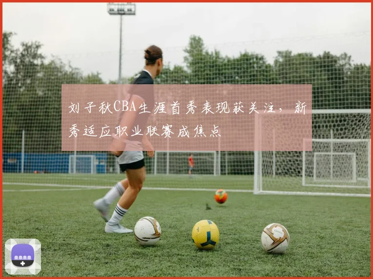 刘子秋CBA生涯首秀表现获关注,新秀适应职业联赛成焦点