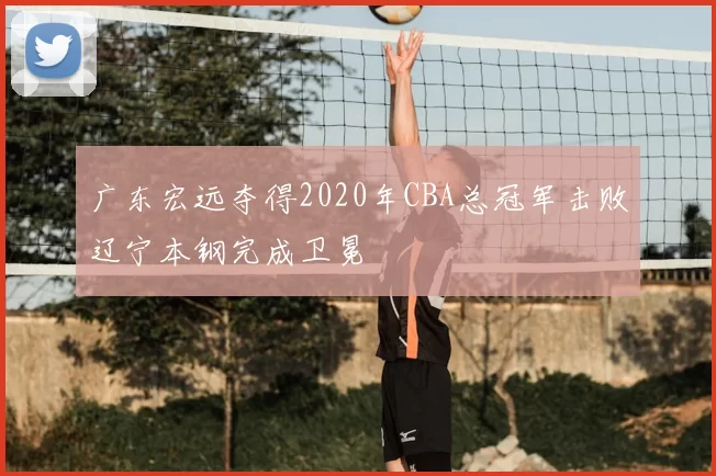 广东宏远夺得2020年CBA总冠军击败辽宁本钢完成卫冕