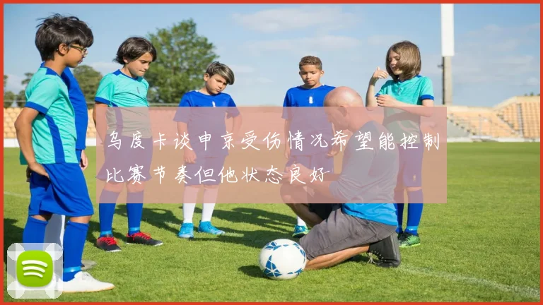 乌度卡谈申京受伤情况希望能控制比赛节奏但他状态良好