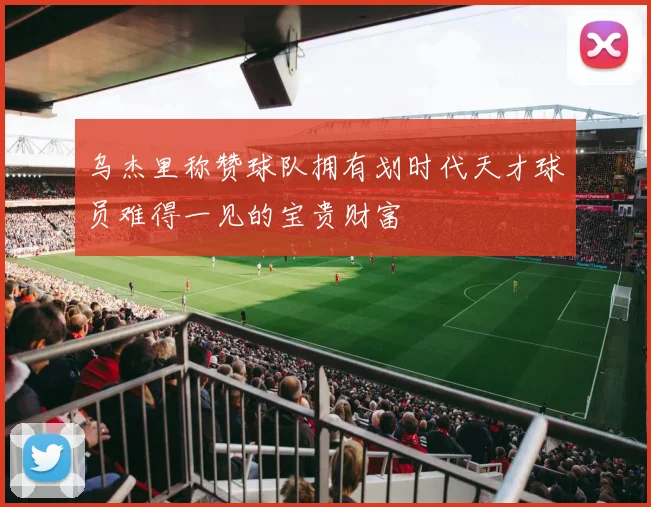 乌杰里称赞球队拥有划时代天才球员难得一见的宝贵财富
