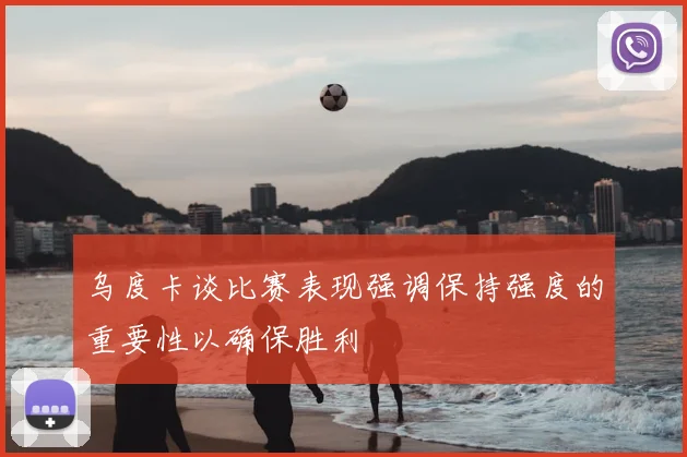 乌度卡谈比赛表现强调保持强度的重要性以确保胜利