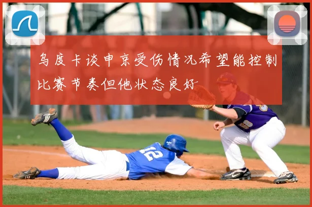 乌度卡谈申京受伤情况希望能控制比赛节奏但他状态良好