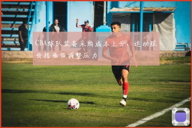 CBA球队装备采购成本上升，运动服价格面临调整压力