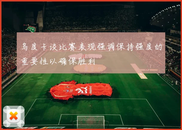 乌度卡谈比赛表现强调保持强度的重要性以确保胜利