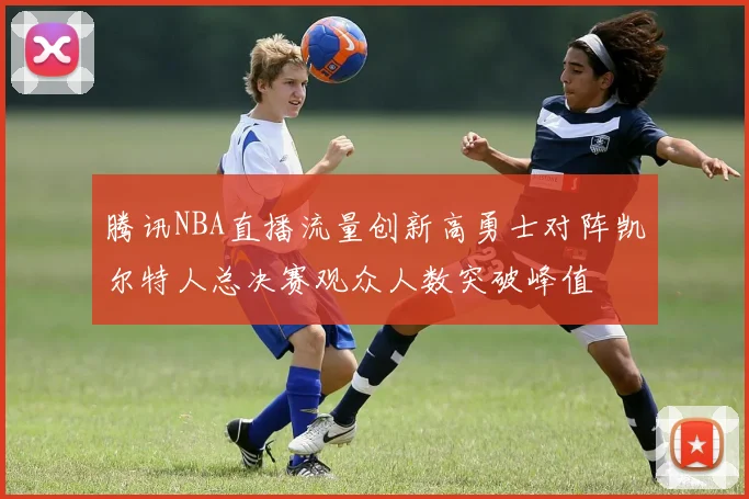 腾讯NBA直播流量创新高勇士对阵凯尔特人总决赛观众人数突破峰值