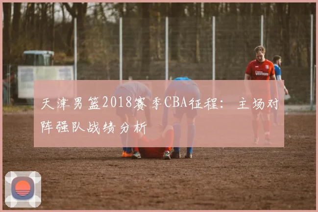天津男篮2018赛季CBA征程:主场对阵强队战绩分析